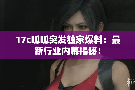 17c呱呱突发独家爆料：最新行业内幕揭秘！