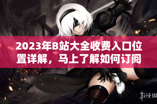 2023年B站大全收费入口位置详解，马上了解如何订阅享受更多精彩内容