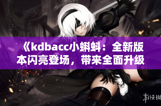 《kdbacc小蝌蚪：全新版本闪亮登场，带来全面升级的功能与体验》