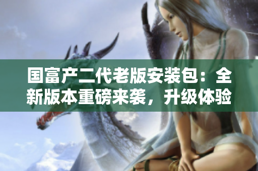 国富产二代老版安装包：全新版本重磅来袭，升级体验一触即发