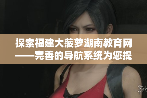 探索福建大菠萝湖南教育网——完善的导航系统为您提供全面的教育资源