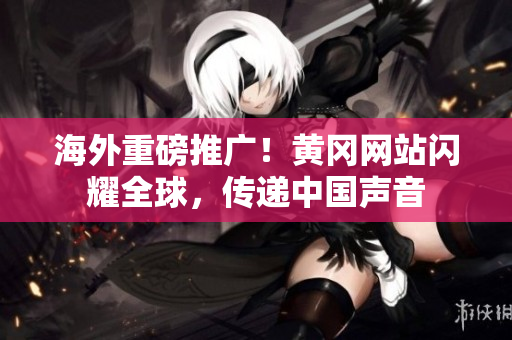 海外重磅推广！黄冈网站闪耀全球，传递中国声音