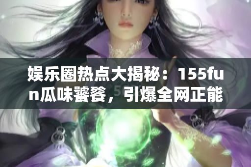 娱乐圈热点大揭秘：155fun瓜味饕餮，引爆全网正能量！