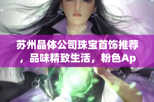 苏州晶体公司珠宝首饰推荐，品味精致生活，粉色App为您提供最新潮饰品推荐
