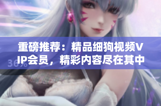 重磅推荐：精品细狗视频VIP会员，精彩内容尽在其中！