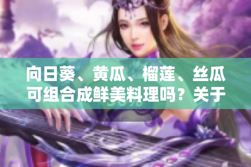 向日葵、黄瓜、榴莲、丝瓜可组合成鲜美料理吗？关于这些食材的美味搭配与烹饪技巧