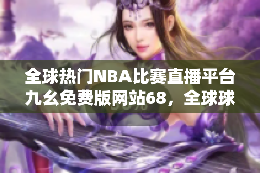 全球热门NBA比赛直播平台九幺免费版网站68，全球球迷必备的在线观看工具