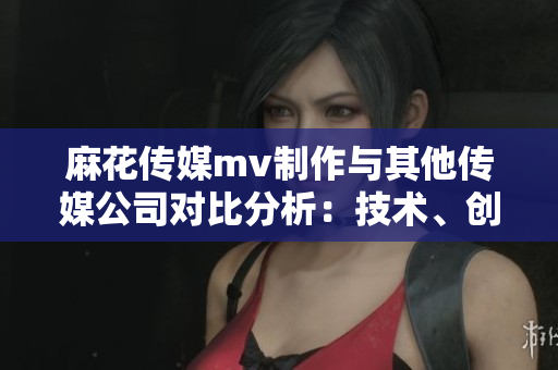 麻花传媒mv制作与其他传媒公司对比分析：技术、创意、市场表现均出众