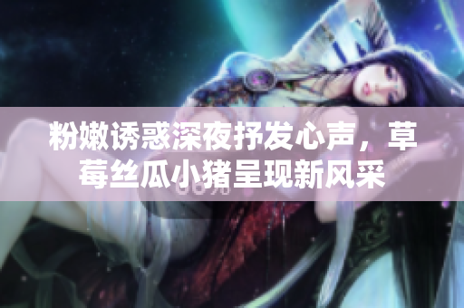 粉嫩诱惑深夜抒发心声，草莓丝瓜小猪呈现新风采