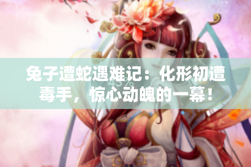 兔子遭蛇遇难记：化形初遭毒手，惊心动魄的一幕！