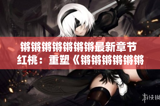 锵锵锵锵锵锵锵最新章节 红桃：重塑《锵锵锵锵锵锵》的生生不息的发展变化