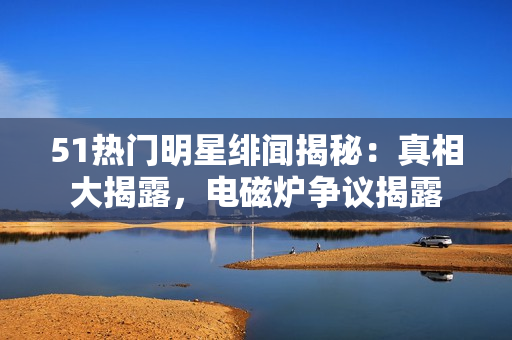 51热门明星绯闻揭秘：真相大揭露，电磁炉争议揭露