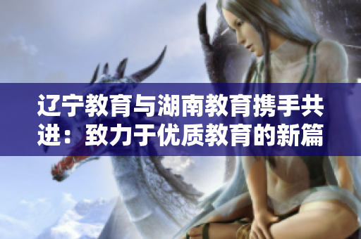 辽宁教育与湖南教育携手共进：致力于优质教育的新篇章