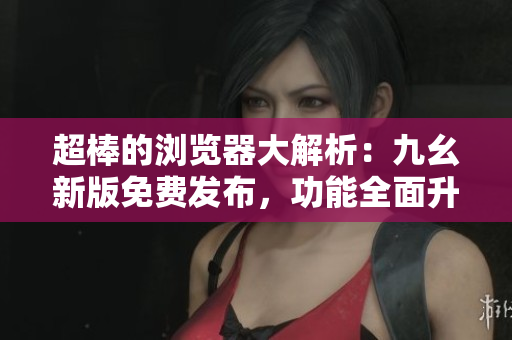 超棒的浏览器大解析：九幺新版免费发布，功能全面升级！
