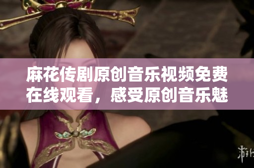 麻花传剧原创音乐视频免费在线观看，感受原创音乐魅力