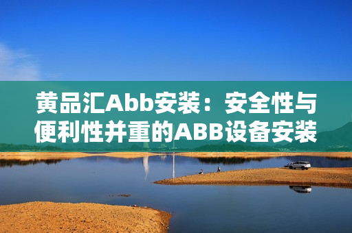 黄品汇Abb安装：安全性与便利性并重的ABB设备安装服务