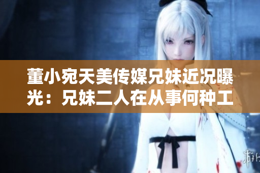董小宛天美传媒兄妹近况曝光：兄妹二人在从事何种工作？