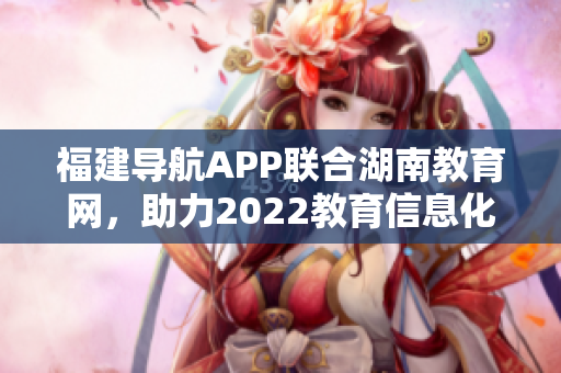 福建导航APP联合湖南教育网，助力2022教育信息化发展