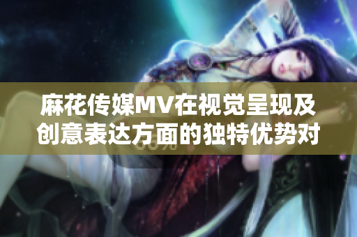 麻花传媒MV在视觉呈现及创意表达方面的独特优势对比其他传媒公司