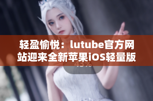 轻盈愉悦：lutube官方网站迎来全新苹果iOS轻量版应用下载官方渠道