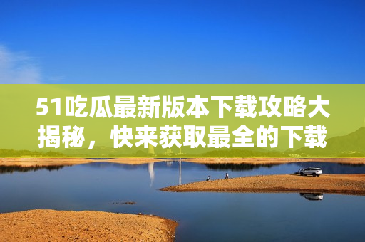 51吃瓜最新版本下载攻略大揭秘，快来获取最全的下载方法和使用技巧！