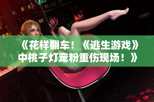 《花样翻车！《逃生游戏》中桃子灯宠粉重伤现场！》