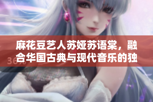 麻花豆艺人苏娅苏语棠，融合华国古典与现代音乐的独特魅力