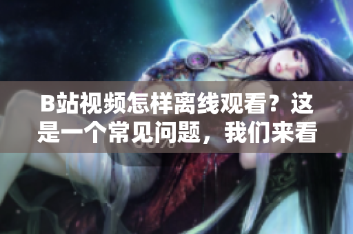 B站视频怎样离线观看？这是一个常见问题，我们来看看吧
