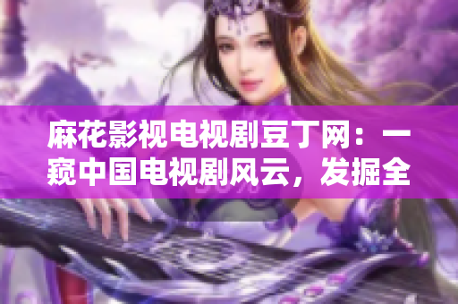 麻花影视电视剧豆丁网：一窥中国电视剧风云，发掘全新娱乐视角