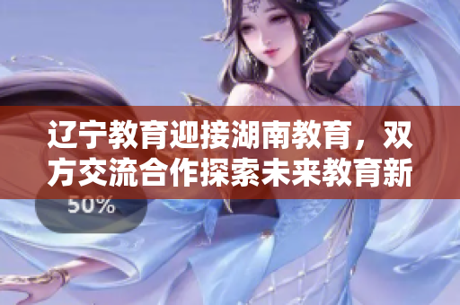 辽宁教育迎接湖南教育，双方交流合作探索未来教育新路