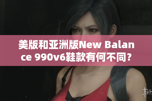 美版和亚洲版New Balance 990v6鞋款有何不同？