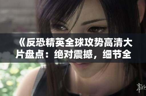 《反恐精英全球攻势高清大片盘点：绝对震撼，细节全覆盖！》