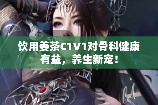 饮用姜茶C1V1对骨科健康有益，养生新宠！