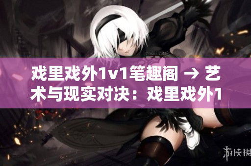 戏里戏外1v1笔趣阁 → 艺术与现实对决：戏里戏外1v1重燃书香热情