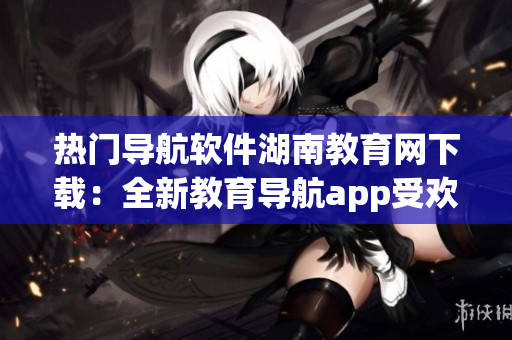 热门导航软件湖南教育网下载：全新教育导航app受欢迎