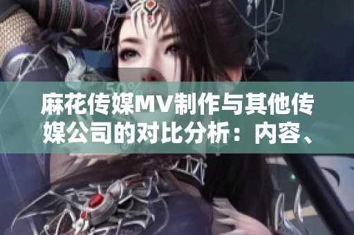 麻花传媒MV制作与其他传媒公司的对比分析：内容、创意和制作技术优势揭秘