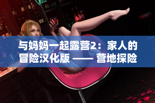 与妈妈一起露营2：家人的冒险汉化版 —— 营地探险、生存求生新手体验