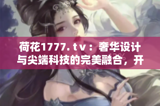 荷花1777. tⅴ：奢华设计与尖端科技的完美融合，开创电视新时代