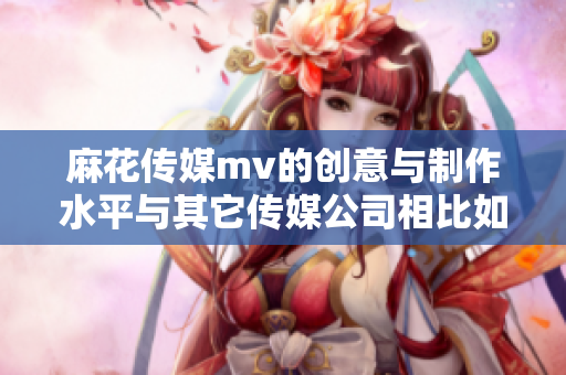 麻花传媒mv的创意与制作水平与其它传媒公司相比如何？