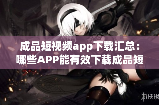成品短视频app下载汇总：哪些APP能有效下载成品短视频？