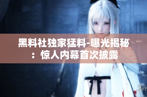 黑料社独家猛料-曝光揭秘：惊人内幕首次披露