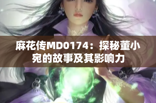 麻花传MD0174：探秘董小宛的故事及其影响力
