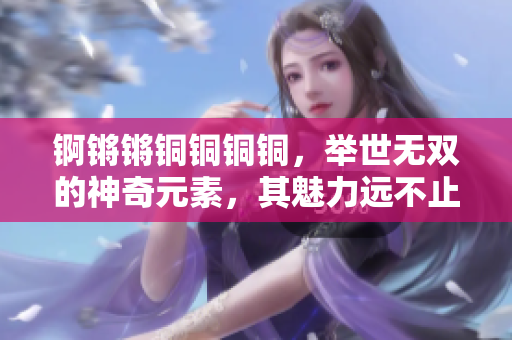 锕锵锵铜铜铜铜，举世无双的神奇元素，其魅力远不止于大。快来探秘锕的独特之处吧！