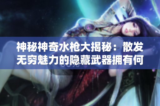 神秘神奇水枪大揭秘：散发无穷魅力的隐藏武器拥有何种神秘力量？