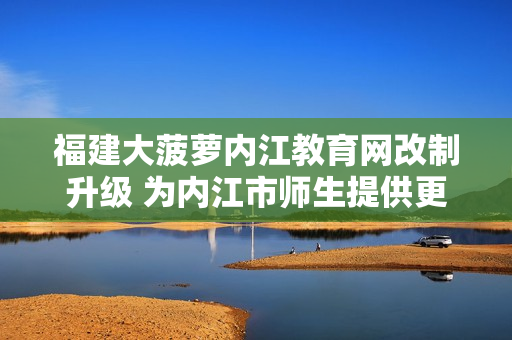 福建大菠萝内江教育网改制升级 为内江市师生提供更多优质教育资源