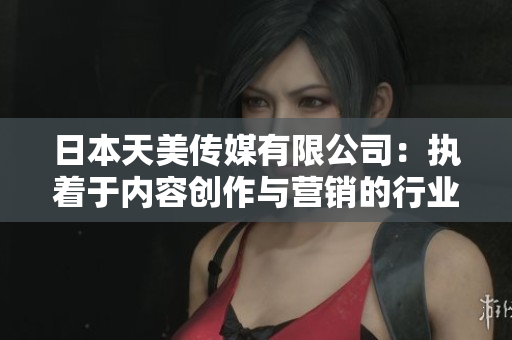 日本天美传媒有限公司：执着于内容创作与营销的行业领导者