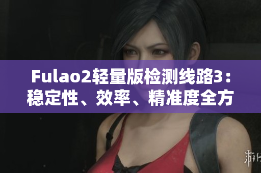 Fulao2轻量版检测线路3：稳定性、效率、精准度全方位评估
