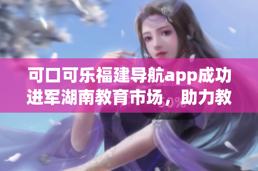 可口可乐福建导航app成功进军湖南教育市场，助力教育资源导入与交流