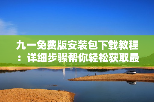 九一免费版安装包下载教程：详细步骤帮你轻松获取最新版安装包