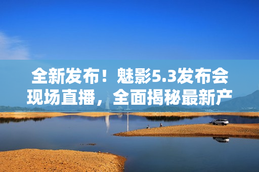 全新发布！魅影5.3发布会现场直播，全面揭秘最新产品革新！
